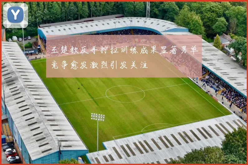 王楚钦反手拧拉训练成果显著男单竞争愈发激烈引发关注