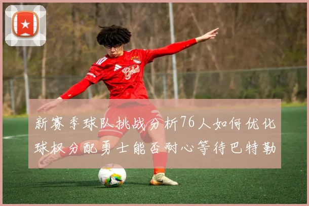 新赛季球队挑战分析76人如何优化球权分配勇士能否耐心等待巴特勒复出