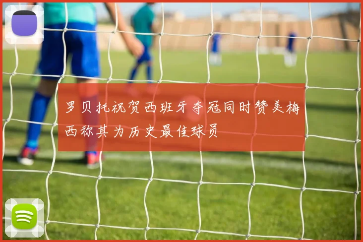罗贝托祝贺西班牙夺冠同时赞美梅西称其为历史最佳球员