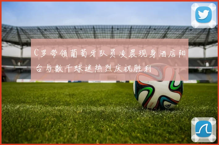 C罗带领葡萄牙队员凌晨现身酒店阳台与数千球迷热烈庆祝胜利