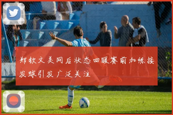 郑钦文美网后状态回暖赛前加练接发球引发广泛关注