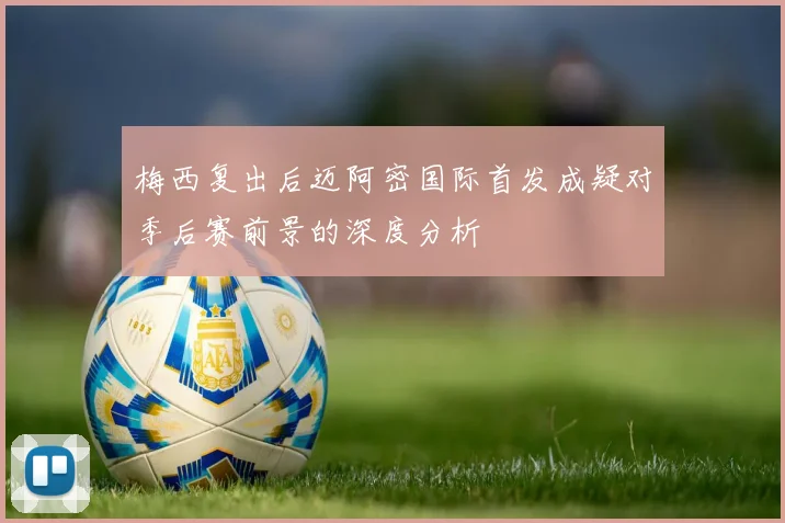 梅西复出后迈阿密国际首发成疑对季后赛前景的深度分析